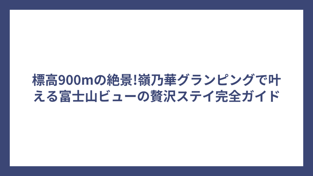標高900mの絶景!嶺乃華グランピングで叶える富士山ビューの贅沢ステイ完全ガイド