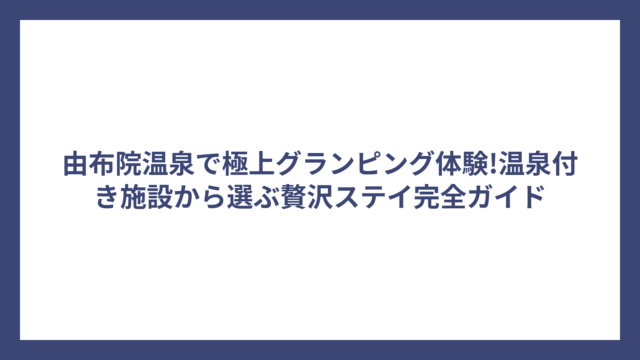 由布院温泉で極上グランピング体験!温泉付き施設から選ぶ贅沢ステイ完全ガイド