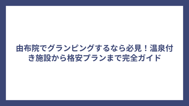 由布院でグランピングするなら必見！温泉付き施設から格安プランまで完全ガイド