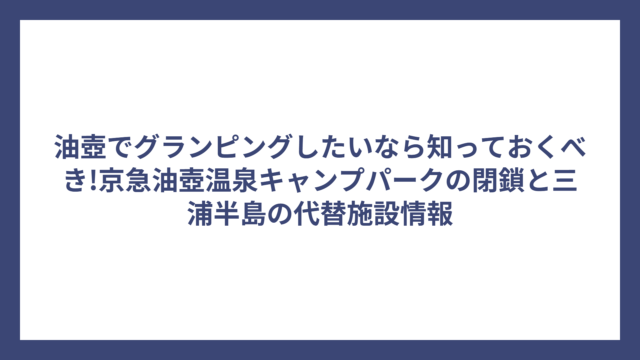 油壺でグランピングしたいなら知っておくべき!京急油壺温泉キャンプパークの閉鎖と三浦半島の代替施設情報