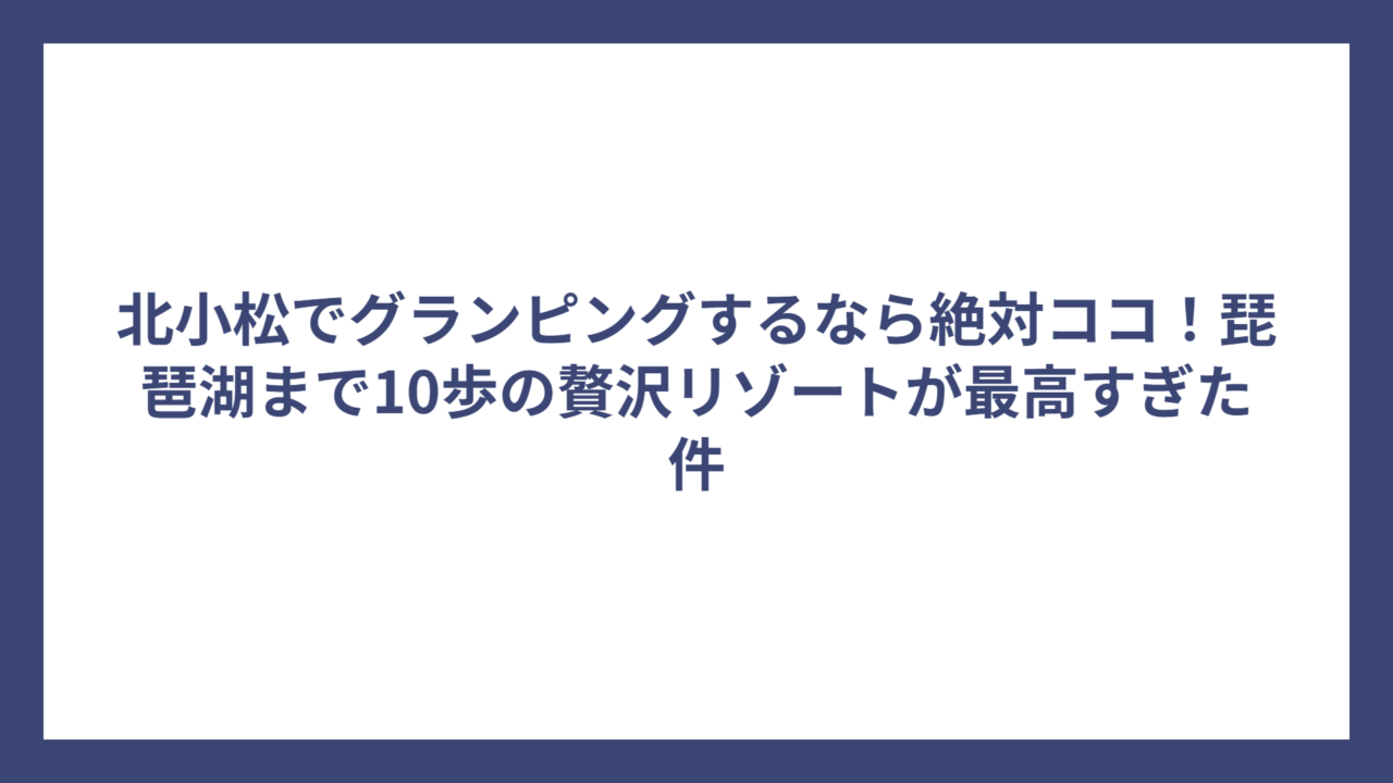 北小松でグランピングするなら絶対ココ！琵琶湖まで10歩の贅沢リゾートが最高すぎた件