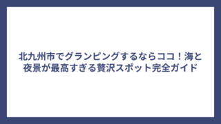北九州市でグランピングするならココ！海と夜景が最高すぎる贅沢スポット完全ガイド