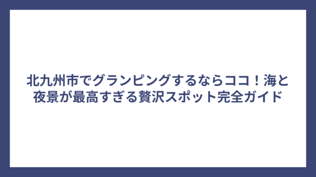北九州市でグランピングするならココ！海と夜景が最高すぎる贅沢スポット完全ガイド