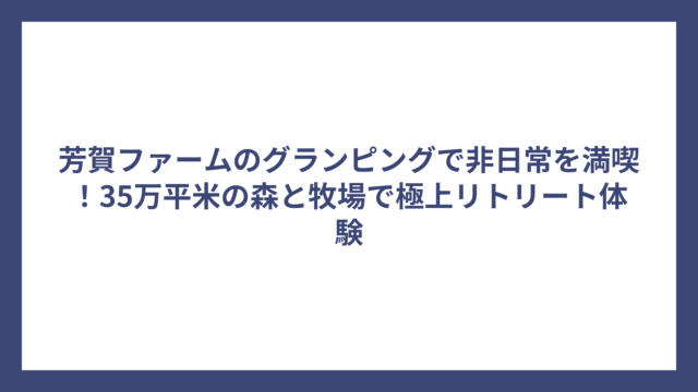 芳賀ファームのグランピングで非日常を満喫！35万平米の森と牧場で極上リトリート体験
