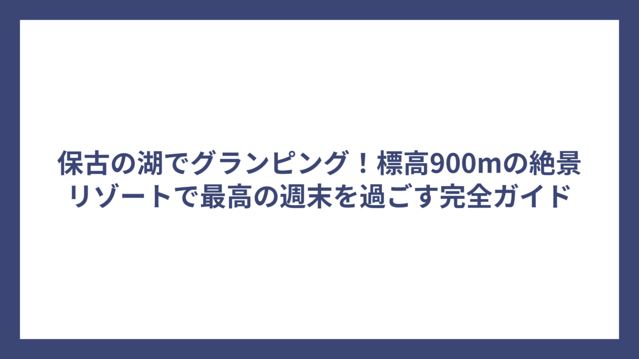 保古の湖でグランピング！標高900mの絶景リゾートで最高の週末を過ごす完全ガイド