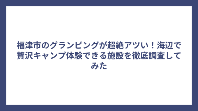 福津市のグランピングが超絶アツい！海辺で贅沢キャンプ体験できる施設を徹底調査してみた