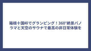 箱根十国峠でグランピング！360°絶景パノラマと天空のサウナで最高の非日常体験を