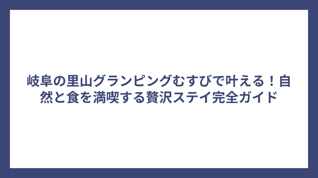 岐阜の里山グランピングむすびで叶える！自然と食を満喫する贅沢ステイ完全ガイド