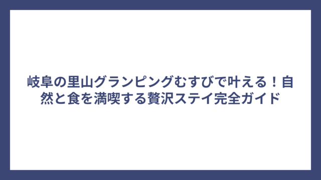 岐阜の里山グランピングむすびで叶える！自然と食を満喫する贅沢ステイ完全ガイド