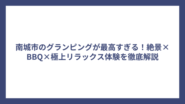 南城市のグランピングが最高すぎる！絶景×BBQ×極上リラックス体験を徹底解説