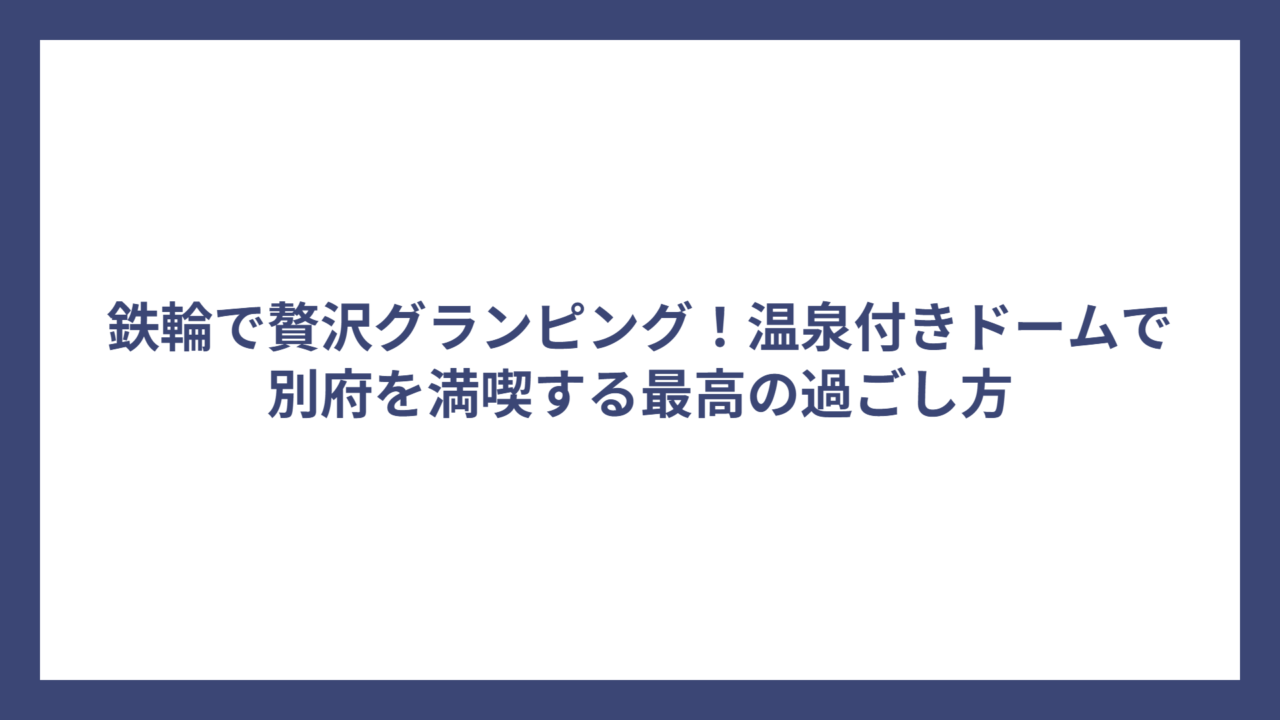 鉄輪で贅沢グランピング！温泉付きドームで別府を満喫する最高の過ごし方
