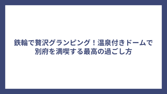 鉄輪で贅沢グランピング！温泉付きドームで別府を満喫する最高の過ごし方