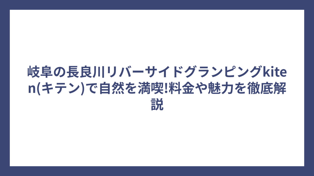 岐阜の長良川リバーサイドグランピングkiten(キテン)で自然を満喫!料金や魅力を徹底解説