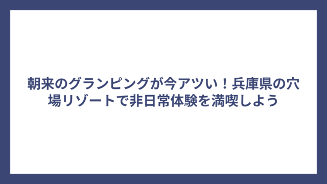 朝来のグランピングが今アツい！兵庫県の穴場リゾートで非日常体験を満喫しよう