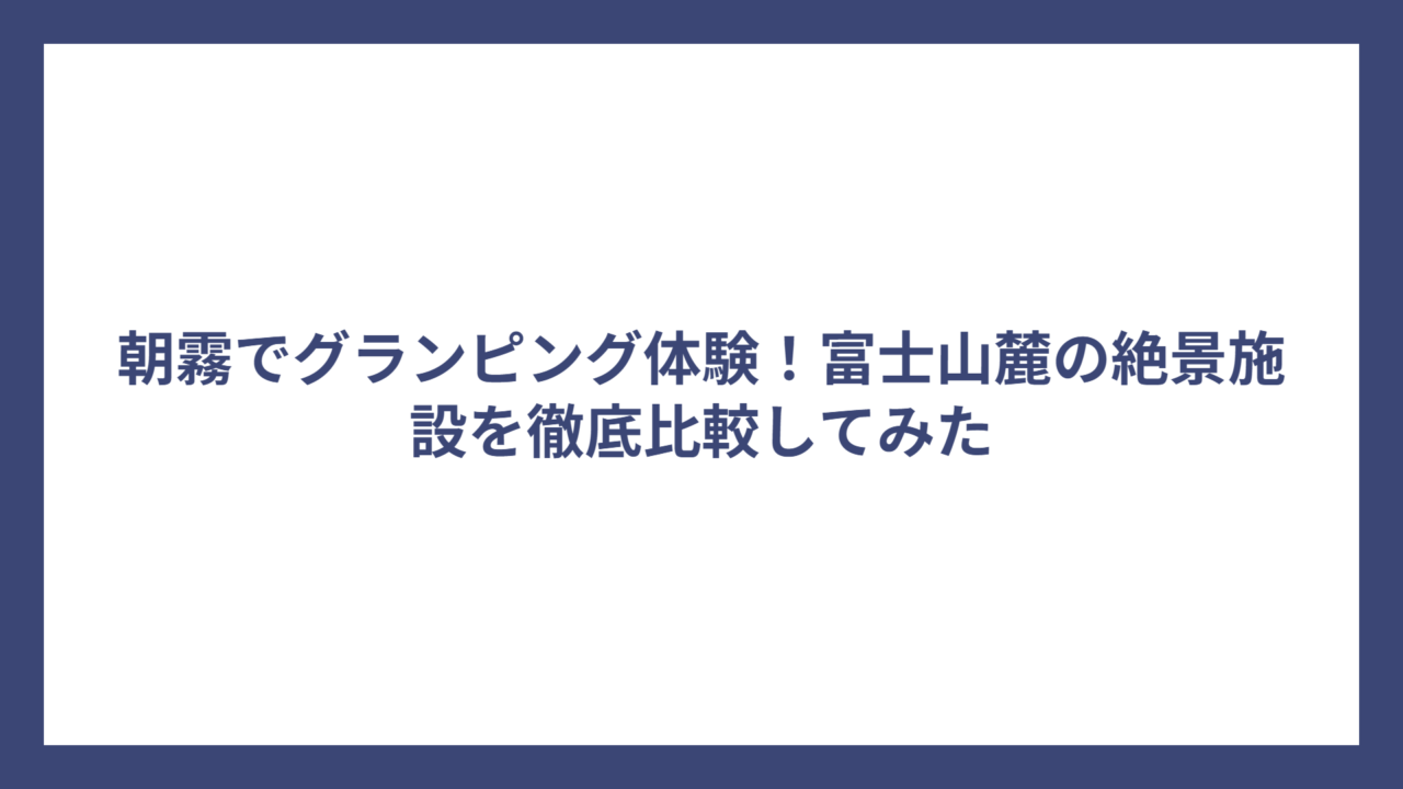 朝霧でグランピング体験！富士山麓の絶景施設を徹底比較してみた