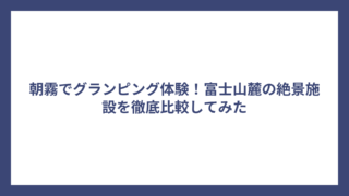 朝霧でグランピング体験！富士山麓の絶景施設を徹底比較してみた