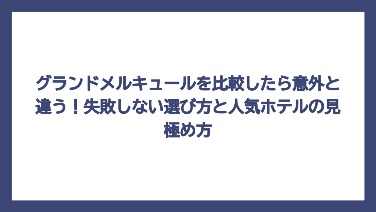グランドメルキュールを比較したら意外と違う！失敗しない選び方と人気ホテルの見極め方