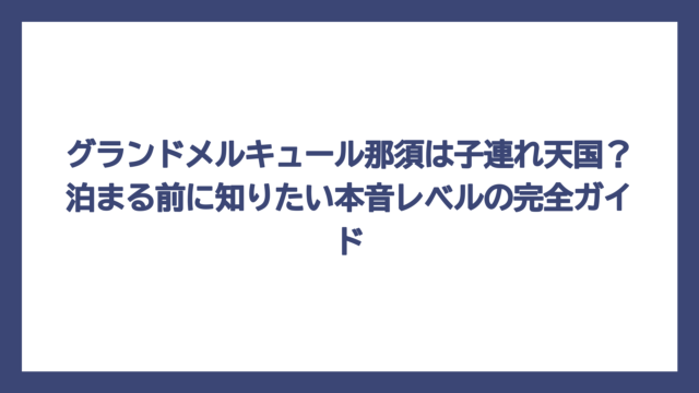 グランドメルキュール那須は子連れ天国？泊まる前に知りたい本音レベルの完全ガイド