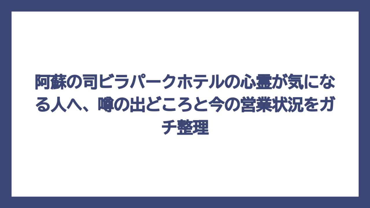 阿蘇の司ビラパークホテルの心霊が気になる人へ、噂の出どころと今の営業状況をガチ整理