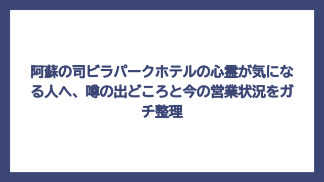 阿蘇の司ビラパークホテルの心霊が気になる人へ、噂の出どころと今の営業状況をガチ整理