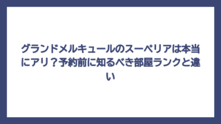 グランドメルキュールのスーペリアは本当にアリ？予約前に知るべき部屋ランクと違い