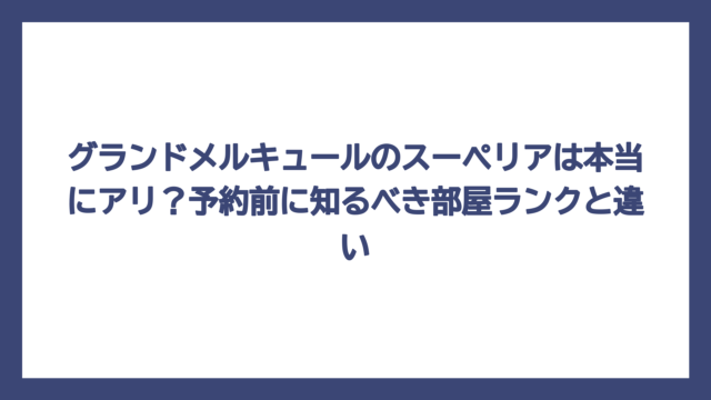 グランドメルキュールのスーペリアは本当にアリ？予約前に知るべき部屋ランクと違い