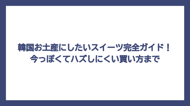 韓国お土産にしたいスイーツ完全ガイド！今っぽくてハズしにくい買い方まで