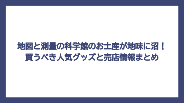 地図と測量の科学館のお土産が地味に沼！買うべき人気グッズと売店情報まとめ