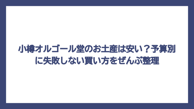 小樽オルゴール堂のお土産は安い？予算別に失敗しない買い方をぜんぶ整理