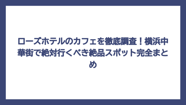 ローズホテルのカフェを徹底調査！横浜中華街で絶対行くべき絶品スポット完全まとめ