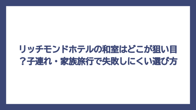 リッチモンドホテルの和室はどこが狙い目？子連れ・家族旅行で失敗しにくい選び方