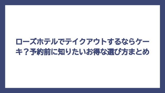 ローズホテルでテイクアウトするならケーキ？予約前に知りたいお得な選び方まとめ