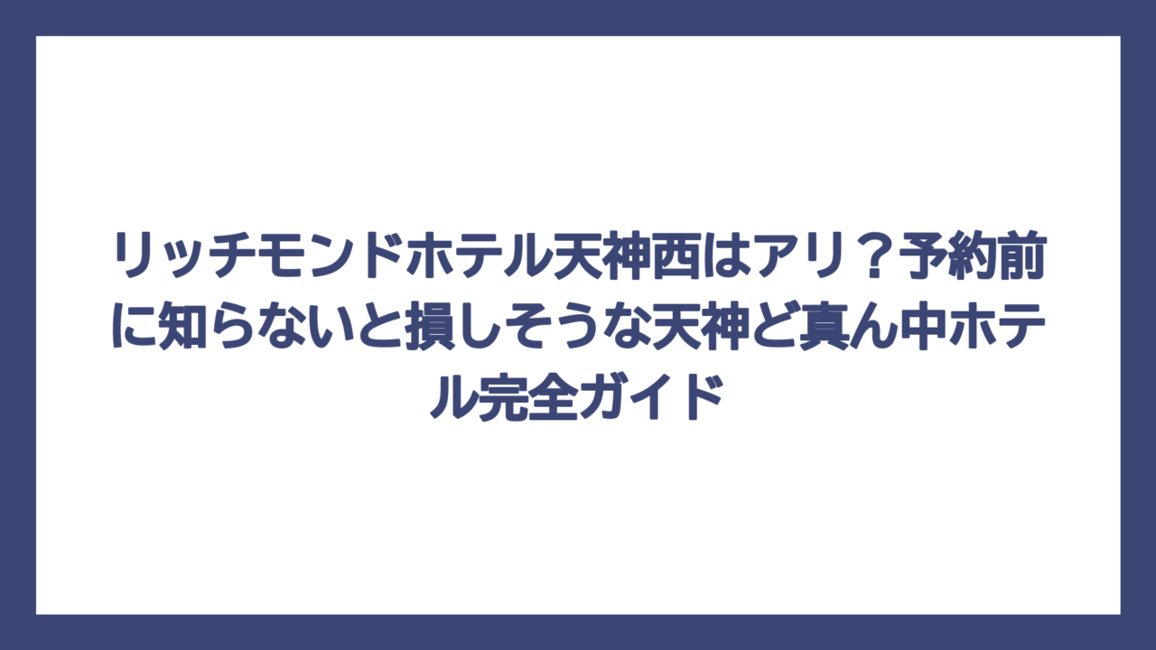 リッチモンドホテル天神西はアリ？予約前に知らないと損しそうな天神ど真ん中ホテル完全ガイド
