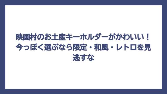 映画村のお土産キーホルダーがかわいい！今っぽく選ぶなら限定・和風・レトロを見逃すな