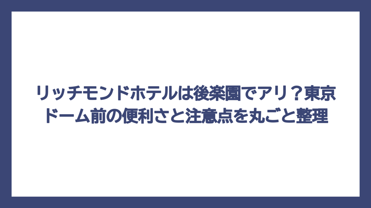 リッチモンドホテルは後楽園でアリ？東京ドーム前の便利さと注意点を丸ごと整理