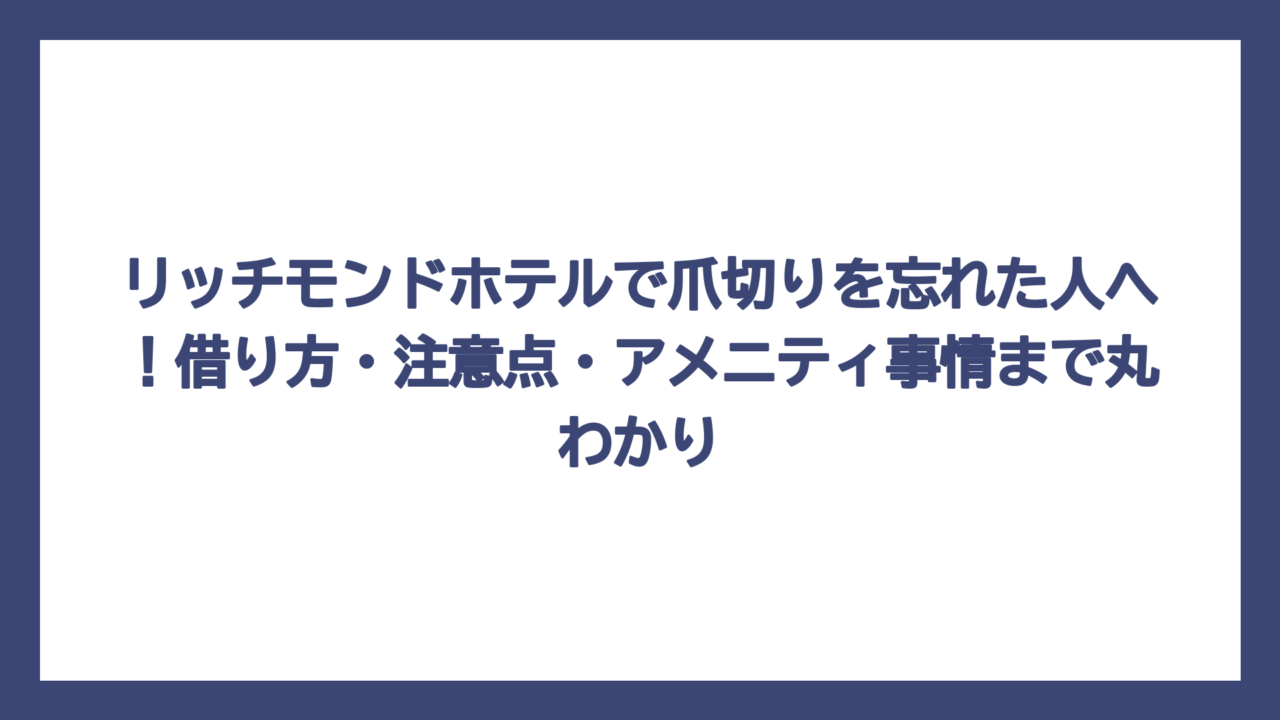リッチモンドホテルで爪切りを忘れた人へ！借り方・注意点・アメニティ事情まで丸わかり