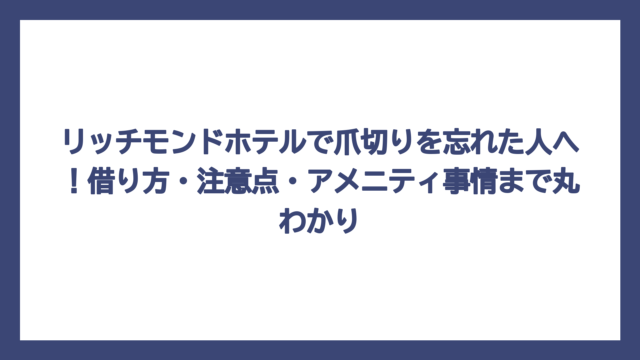 リッチモンドホテルで爪切りを忘れた人へ！借り方・注意点・アメニティ事情まで丸わかり