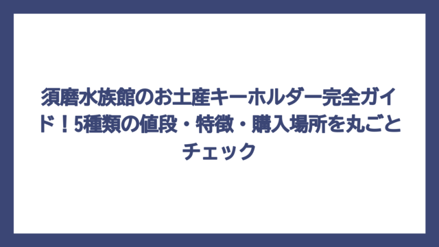 須磨水族館のお土産キーホルダー完全ガイド！5種類の値段・特徴・購入場所を丸ごとチェック