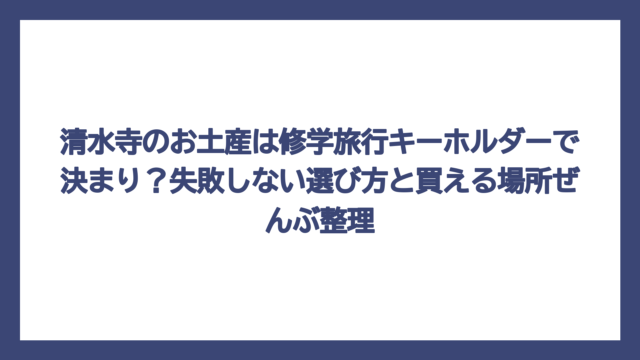 清水寺のお土産は修学旅行キーホルダーで決まり？失敗しない選び方と買える場所ぜんぶ整理