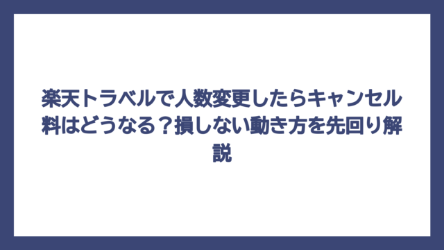 楽天トラベルで人数変更したらキャンセル料はどうなる？損しない動き方を先回り解説