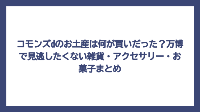 コモンズdのお土産は何が買いだった？万博で見逃したくない雑貨・アクセサリー・お菓子まとめ