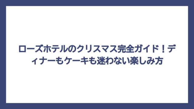 ローズホテルのクリスマス完全ガイド！ディナーもケーキも迷わない楽しみ方