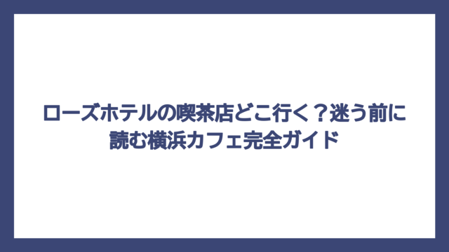 ローズホテルの喫茶店どこ行く？迷う前に読む横浜カフェ完全ガイド