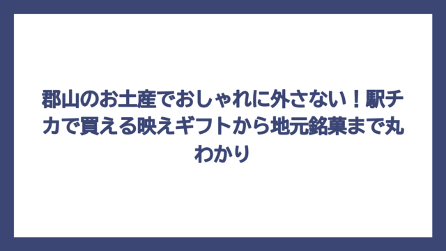 郡山のお土産でおしゃれに外さない！駅チカで買える映えギフトから地元銘菓まで丸わかり