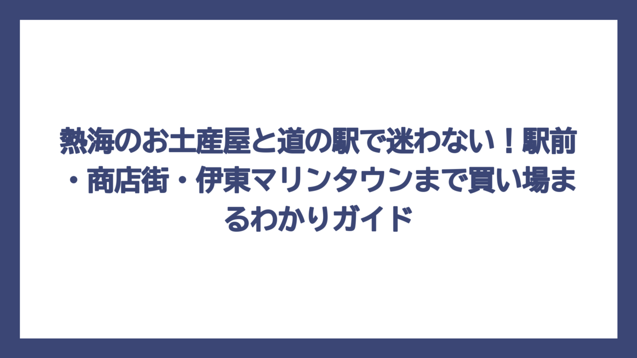 熱海のお土産屋と道の駅で迷わない！駅前・商店街・伊東マリンタウンまで買い場まるわかりガイド