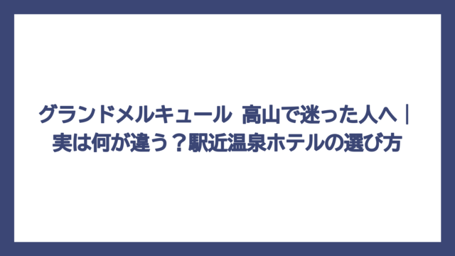 グランドメルキュール 高山で迷った人へ｜実は何が違う？駅近温泉ホテルの選び方