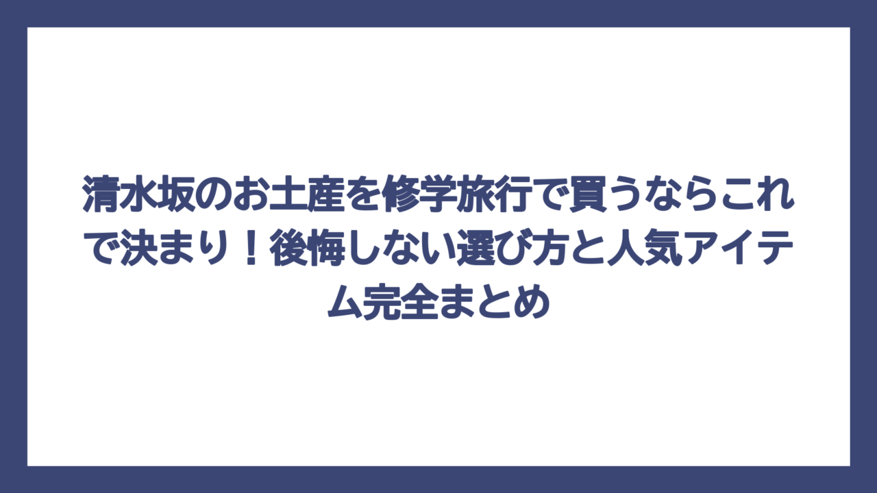清水坂のお土産を修学旅行で買うならこれで決まり！後悔しない選び方と人気アイテム完全まとめ