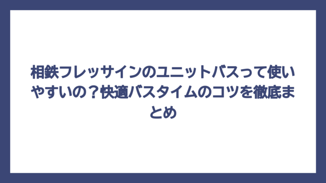 相鉄フレッサインのユニットバスって使いやすいの？快適バスタイムのコツを徹底まとめ