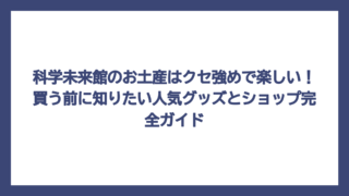 科学未来館のお土産はクセ強めで楽しい！買う前に知りたい人気グッズとショップ完全ガイド