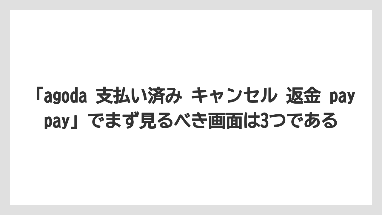 【アゴダ】【リゾート】【宿泊】【旅】「agoda 支払い済み キャンセル 返金 paypay」でまず見るべき画面は3つである